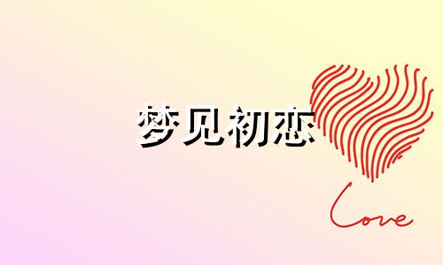 梦见初恋 梦见初恋情人来找我是什么意思  梦见初恋情人在一起说话