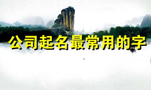 公司起名最常用的字 公司起名常用字大全 公司起名常用字带寓意