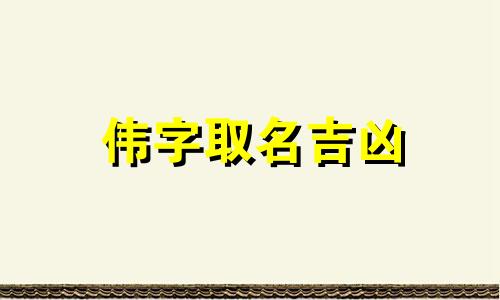 伟字取名吉凶 伟字取名男孩名字大全 伟字取名的寓意和象征