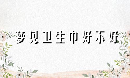 梦见卫生巾好不好 梦见卫生巾是什么预兆 梦见卫生巾满满的是月经血什么意思