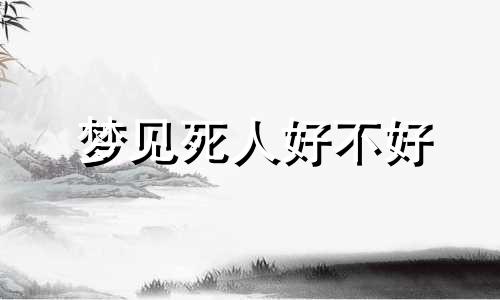 梦见死人好不好 梦见死人是什么兆头周公解梦 梦见死人是好事还是坏事