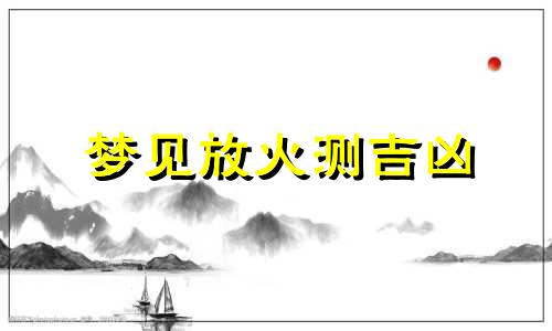 梦见放火测吉凶 梦见放火是什么意思 梦见放火是什么预兆