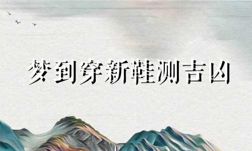 梦到穿新鞋测吉凶 梦到穿新鞋子是什么意思 梦到穿新鞋子是怎么回事儿