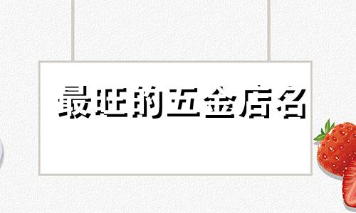 最旺的五金店名 五金店取店名生意红火名大全 五金店起什么名字招财