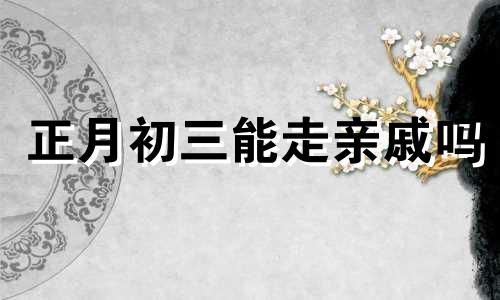 正月初三能走亲戚吗 大年初三能串门吗为什么