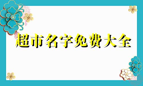 超市名字免费大全 超市名字有创意吸引人 超市名字大全聚财