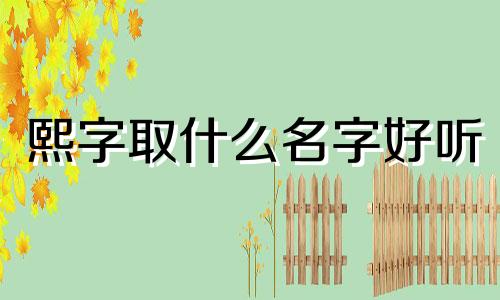 熙字取什么名字好听 熙字女孩最佳组合名字 含熙的名字免费推荐