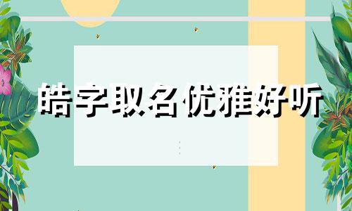 皓字取名优雅好听 皓字取名洋气女孩名字 皓字取名男孩有寓意五行