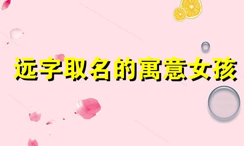 远字取名的寓意女孩 远字取名与什么字配好 远字取名的寓意和象征