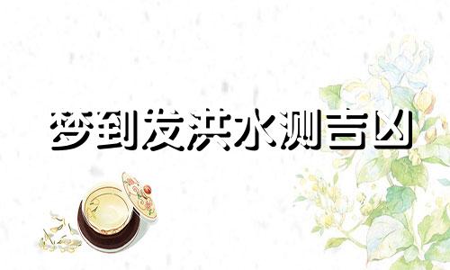 梦到发洪水测吉凶 梦到发洪水逃命是什么意思 梦到发洪水是什么意思周公解梦