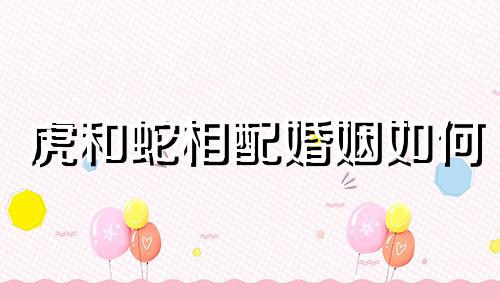 虎和蛇相配婚姻如何 虎和蛇配不配 属虎和属蛇合得来吗