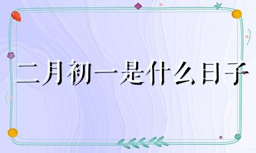 二月初一是什么日子 二月初一搬家好吗