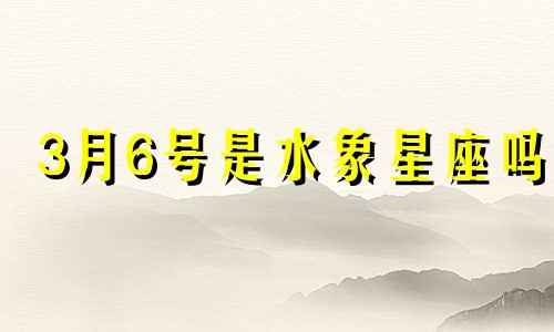 3月6号是水象星座吗  3月6号属于什么星座? 3月6号是水象星座吗