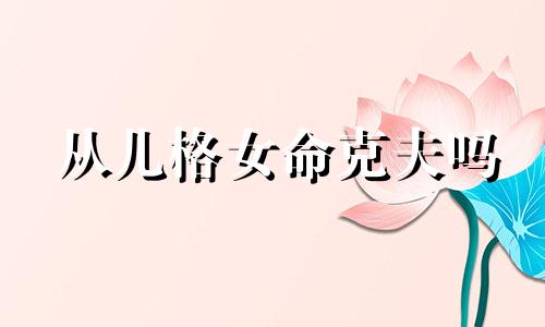 从儿格女命克夫吗 从儿格女命是好是坏 从儿格女命的特点