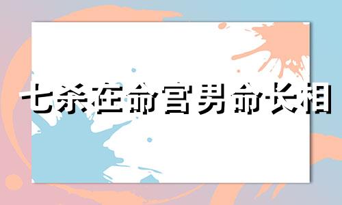 七杀在命宫男命长相 七杀在命宫代表的含义