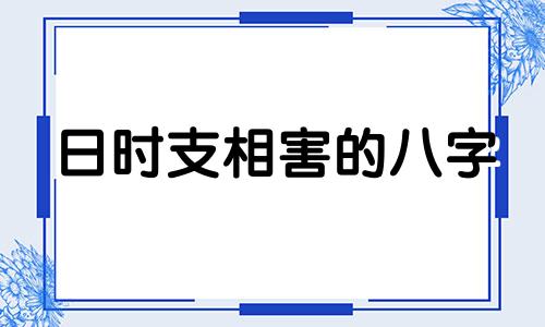 日时支相害的八字 日支时支相害说明什么