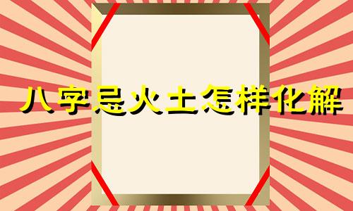 八字忌火土怎样化解 八字火土为忌神代表什么