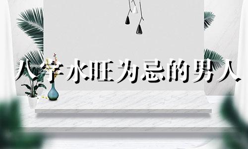 八字水旺为忌的男人 八字水旺为忌的人代表什么