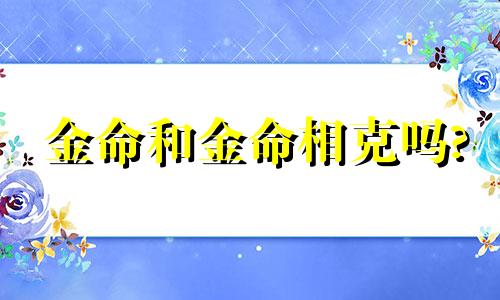 金命和金命相克吗? 金命和金命的夫妻好吗