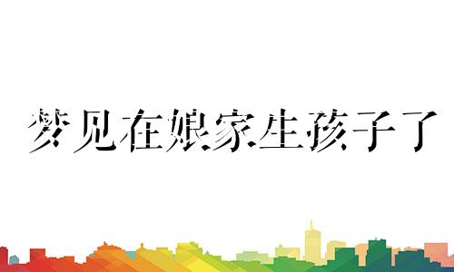 梦见在娘家生孩子了 梦见在娘家生娃什么意思