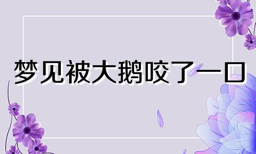 梦见被大鹅咬了一口 梦见被大鹅咬暗示什么