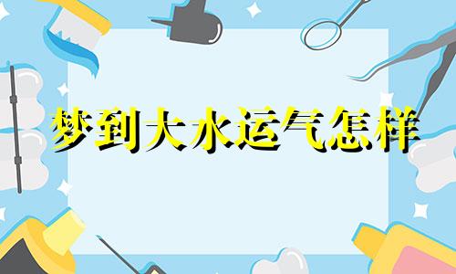 梦到大水运气怎样 梦到大水袭来是什么意思