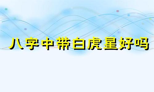 八字中带白虎星好吗 八字中带白虎星代表什么