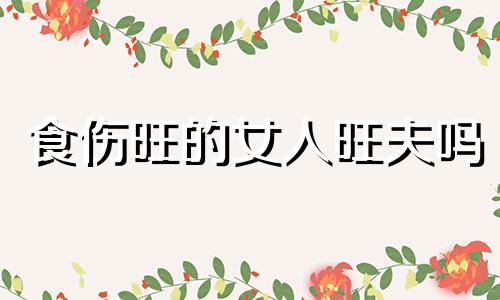 食伤旺的女人旺夫吗 食伤旺的女人有什么含义