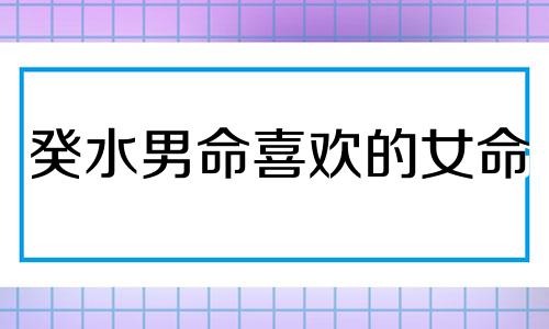 癸水男命喜欢的女命 癸水男喜忌