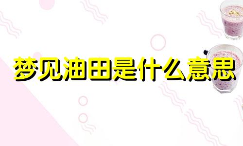 梦见油田是什么意思 梦见油田是什么意思解梦