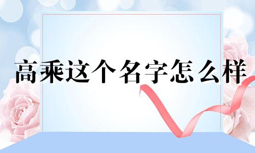 高乘这个名字怎么样 高乘姓名含义打分测试