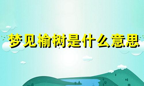 梦见榆树是什么意思 做梦梦见榆树好吗