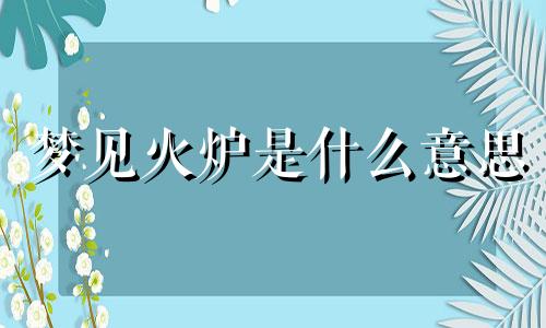 梦见火炉是什么意思 梦见火炉是什么意思啊