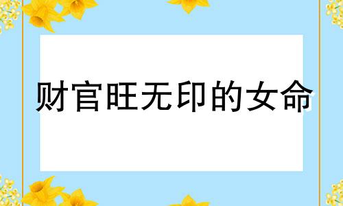 财官旺无印的女命 八字官财无印女命好吗