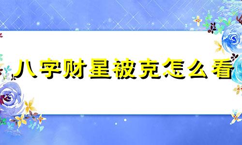 八字财星被克怎么看 八字财克印怎么化解