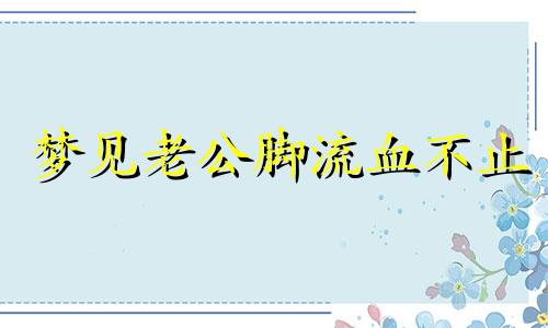 梦见老公脚流血不止 梦见老公脚流了好多血测吉凶